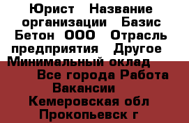 Юрист › Название организации ­ Базис-Бетон, ООО › Отрасль предприятия ­ Другое › Минимальный оклад ­ 25 000 - Все города Работа » Вакансии   . Кемеровская обл.,Прокопьевск г.